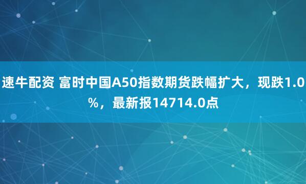 速牛配资 富时中国A50指数期货跌幅扩大，现跌1.0%，最新报14714.0点
