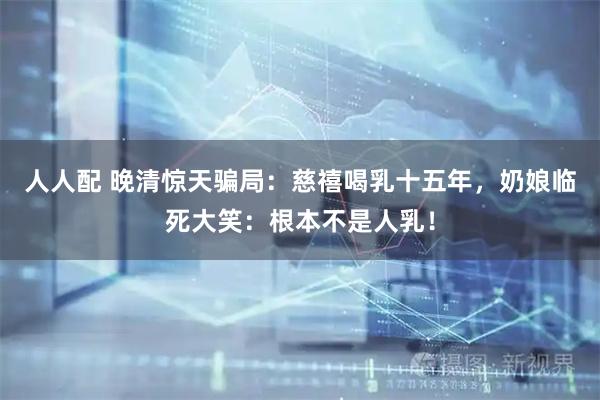 人人配 晚清惊天骗局：慈禧喝乳十五年，奶娘临死大笑：根本不是人乳！