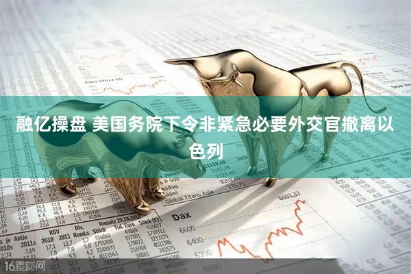 融亿操盘 美国务院下令非紧急必要外交官撤离以色列