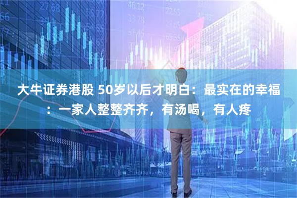 大牛证券港股 50岁以后才明白：最实在的幸福：一家人整整齐齐，有汤喝，有人疼