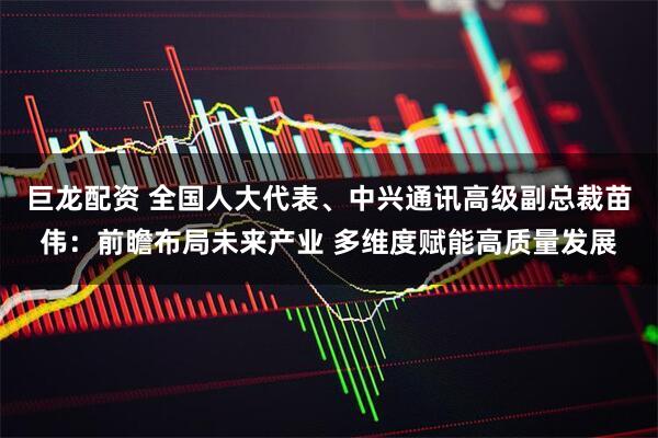 巨龙配资 全国人大代表、中兴通讯高级副总裁苗伟：前瞻布局未来产业 多维度赋能高质量发展