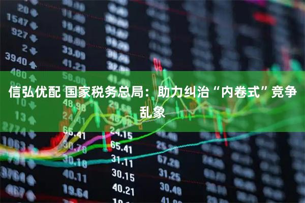信弘优配 国家税务总局：助力纠治“内卷式”竞争乱象