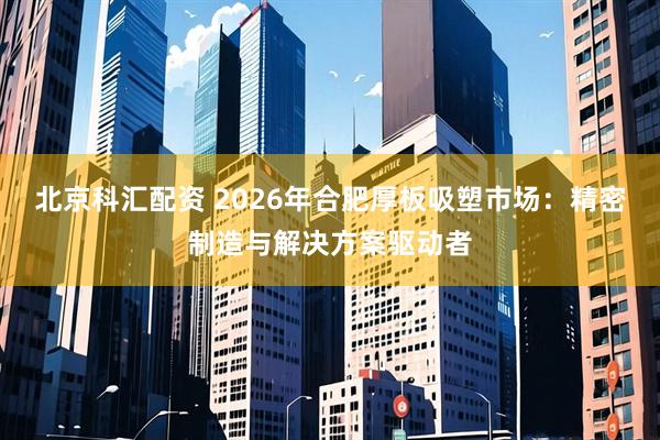 北京科汇配资 2026年合肥厚板吸塑市场：精密制造与解决方案驱动者