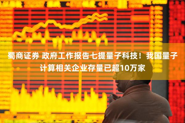 蜀商证券 政府工作报告七提量子科技！我国量子计算相关企业存量已超10万家