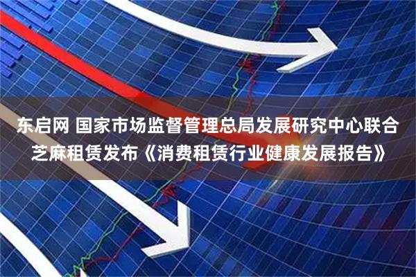 东启网 国家市场监督管理总局发展研究中心联合芝麻租赁发布《消费租赁行业健康发展报告》