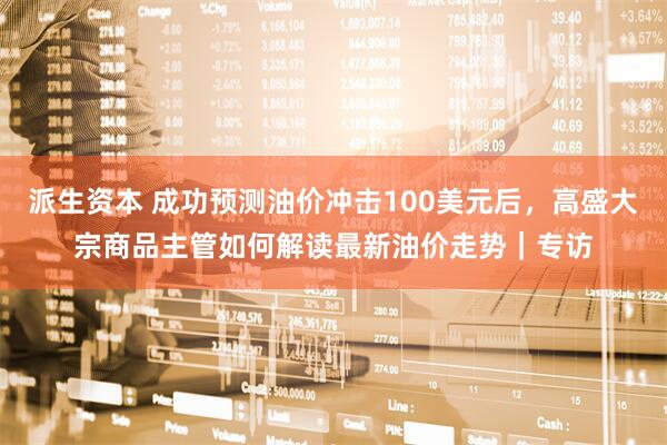 派生资本 成功预测油价冲击100美元后，高盛大宗商品主管如何解读最新油价走势｜专访