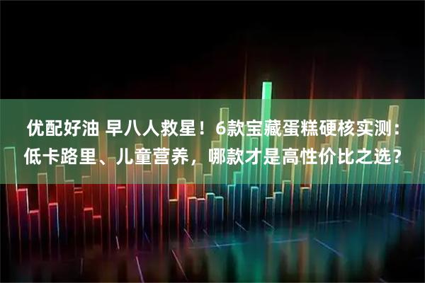 优配好油 早八人救星！6款宝藏蛋糕硬核实测：低卡路里、儿童营养，哪款才是高性价比之选？