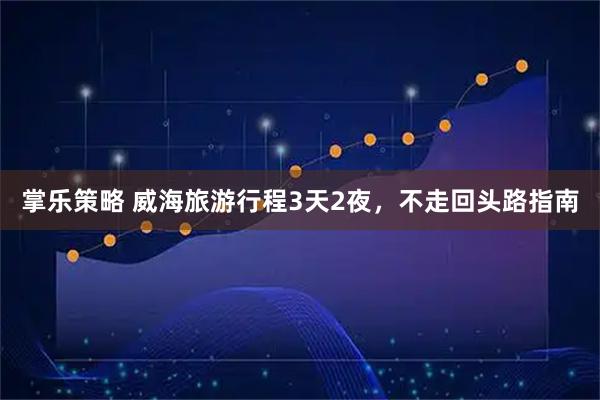 掌乐策略 威海旅游行程3天2夜，不走回头路指南