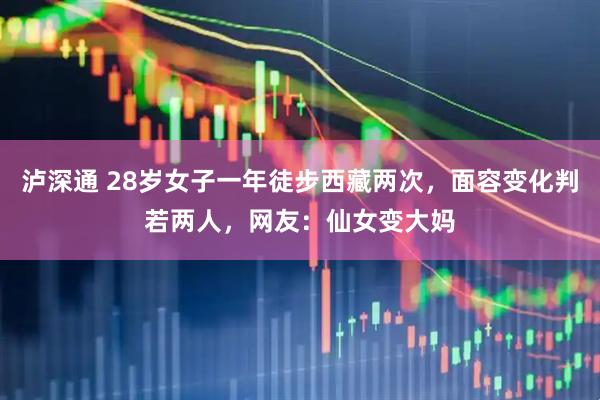 泸深通 28岁女子一年徒步西藏两次，面容变化判若两人，网友：仙女变大妈