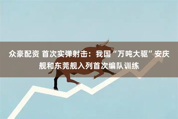 众豪配资 首次实弹射击：我国“万吨大驱”安庆舰和东莞舰入列首次编队训练
