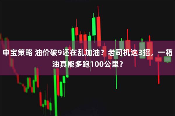 申宝策略 油价破9还在乱加油？老司机这3招，一箱油真能多跑100公里？