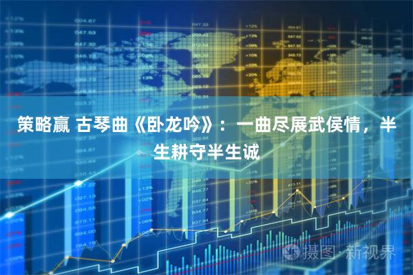策略赢 古琴曲《卧龙吟》：一曲尽展武侯情，半生耕守半生诚