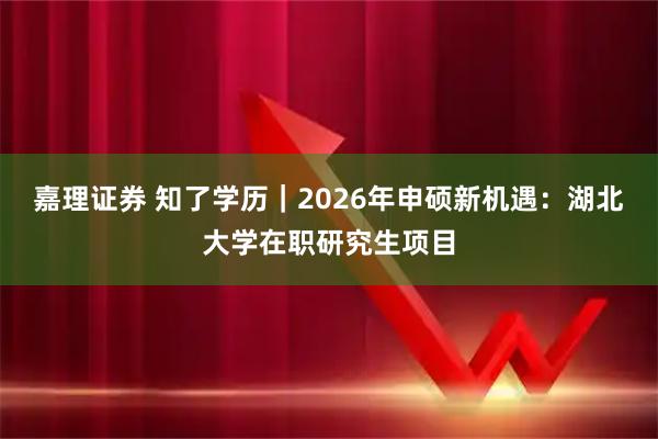 嘉理证券 知了学历｜2026年申硕新机遇：湖北大学在职研究生项目