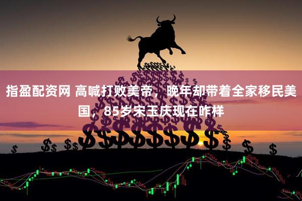 指盈配资网 高喊打败美帝，晚年却带着全家移民美国，85岁宋玉庆现在咋样
