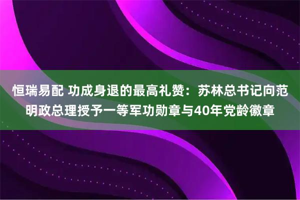 恒瑞易配 功成身退的最高礼赞：苏林总书记向范明政总理授予一等军功勋章与40年党龄徽章