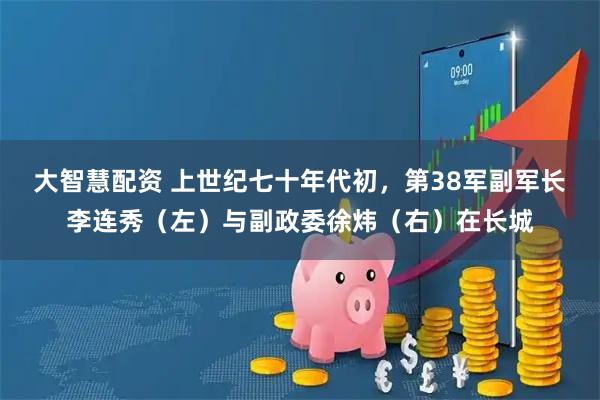 大智慧配资 上世纪七十年代初，第38军副军长李连秀（左）与副政委徐炜（右）在长城