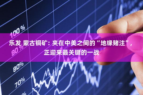 乐发 蒙古铜矿: 夹在中美之间的“地缘赌注”, 正迎来最关键的一战
