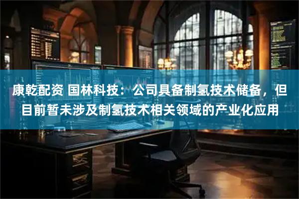 康乾配资 国林科技：公司具备制氢技术储备，但目前暂未涉及制氢技术相关领域的产业化应用