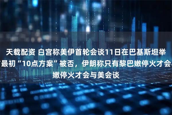 天载配资 白宫称美伊首轮会谈11日在巴基斯坦举行、伊方最初“10点方案”被否，伊朗称只有黎巴嫩停火才会与美会谈