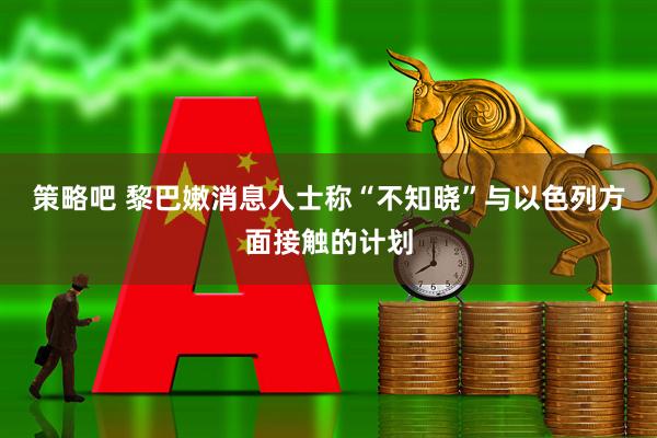 策略吧 黎巴嫩消息人士称“不知晓”与以色列方面接触的计划
