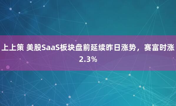 上上策 美股SaaS板块盘前延续昨日涨势，赛富时涨2.3%