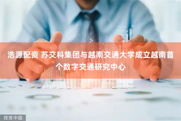 浩源配资 苏交科集团与越南交通大学成立越南首个数字交通研究中心