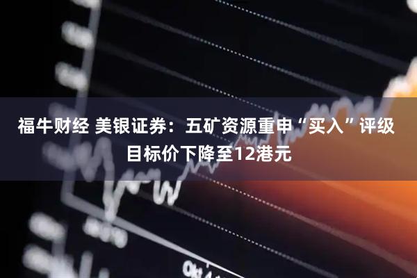 福牛财经 美银证券:五矿资源重申“买入”评级 目标价下降至12港元