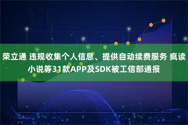 荣立通 违规收集个人信息、提供自动续费服务 疯读小说等31款APP及SDK被工信部通报