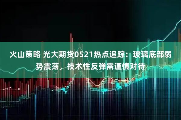 火山策略 光大期货0521热点追踪：玻璃底部弱势震荡，技术性反弹需谨慎对待