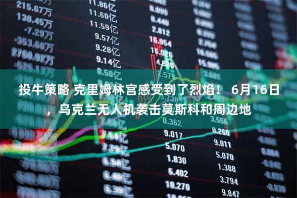投牛策略 克里姆林宫感受到了烈焰！ 6月16日，乌克兰无人机袭击莫斯科和周边地
