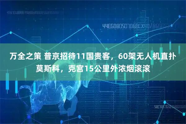 万全之策 普京招待11国贵客，60架无人机直扑莫斯科，克宫15公里外浓烟滚滚