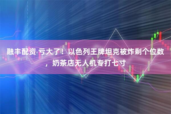 融丰配资 亏大了！以色列王牌坦克被炸剩个位数，奶茶店无人机专打七寸