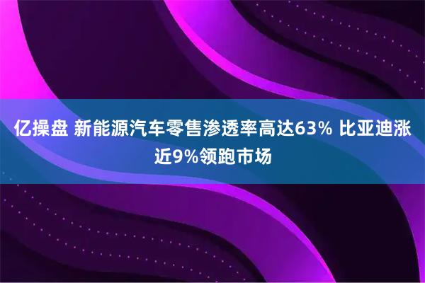亿操盘 新能源汽车零售渗透率高达63% 比亚迪涨近9%领跑市场