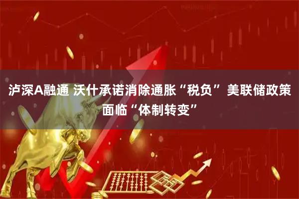 泸深A融通 沃什承诺消除通胀“税负” 美联储政策面临“体制转变”