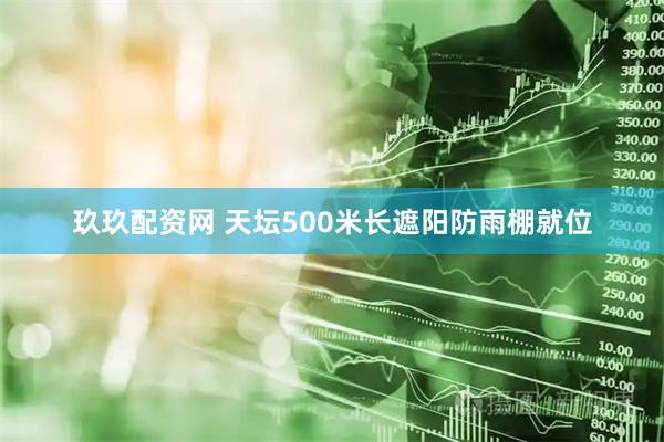 玖玖配资网 天坛500米长遮阳防雨棚就位