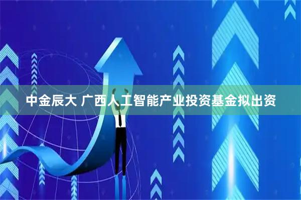 中金辰大 广西人工智能产业投资基金拟出资