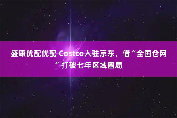 盛康优配优配 Costco入驻京东，借“全国仓网”打破七年区域困局