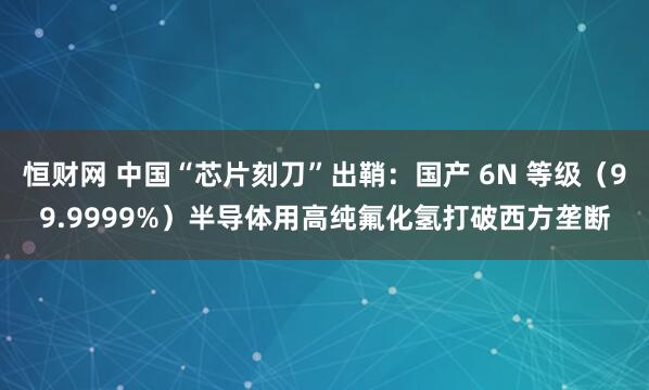 恒财网 中国“芯片刻刀”出鞘：国产 6N 等级（99.9999%）半导体用高纯氟化氢打破西方垄断
