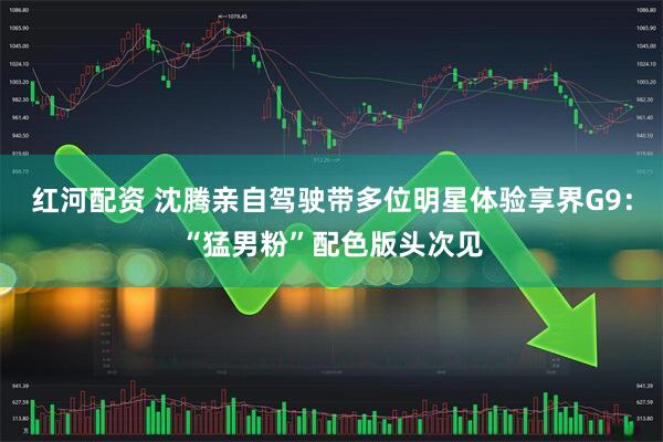 红河配资 沈腾亲自驾驶带多位明星体验享界G9:“猛男粉”配色版头次见