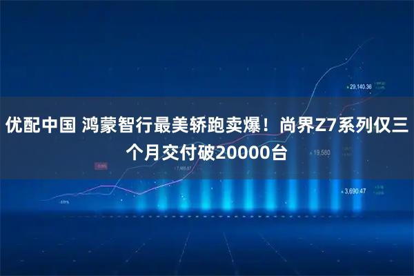 优配中国 鸿蒙智行最美轿跑卖爆!尚界Z7系列仅三个月交付破20000台